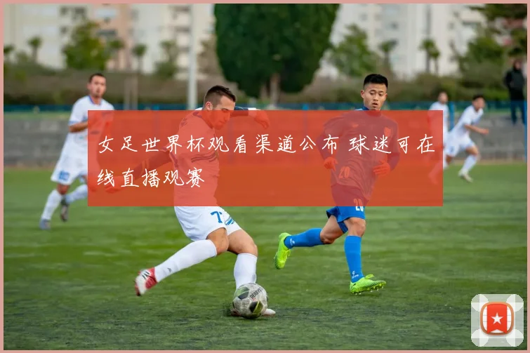 女足世界杯观看渠道公布 球迷可在线直播观赛