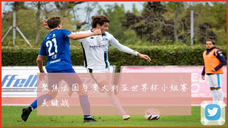 聚焦法国与澳大利亚世界杯小组赛关键战