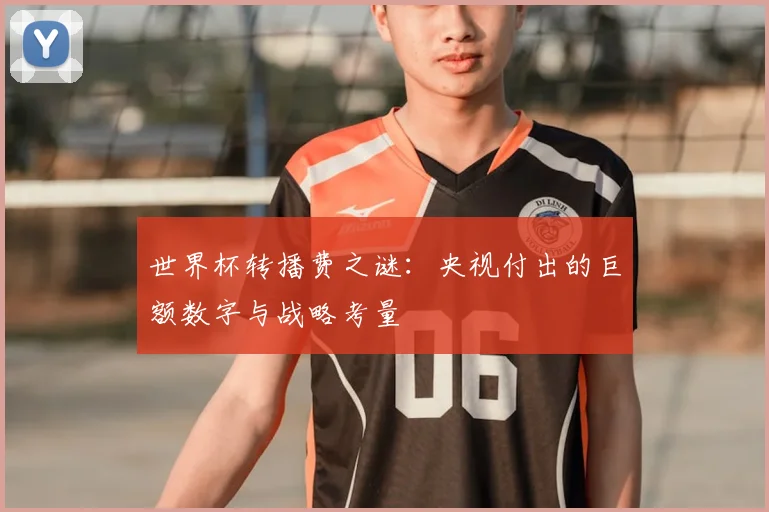 世界杯转播费之谜：央视付出的巨额数字与战略考量