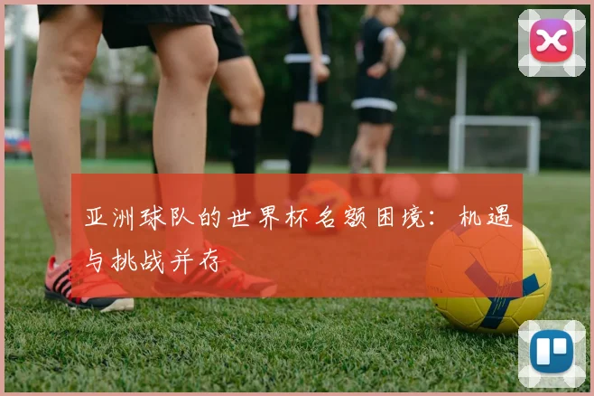 亚洲球队的世界杯名额困境：机遇与挑战并存