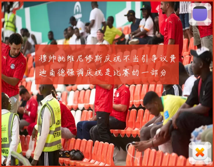 穆帅批维尼修斯庆祝不当引争议费迪南德强调庆祝是比赛的一部分