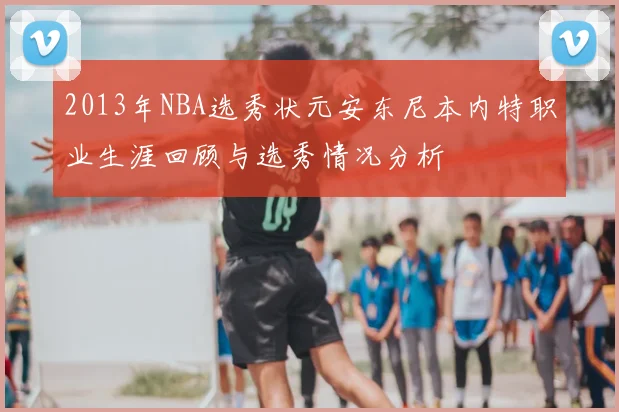 2013年NBA选秀状元安东尼本内特职业生涯回顾与选秀情况分析