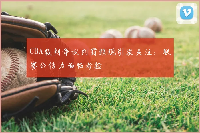CBA裁判争议判罚频现引发关注，联赛公信力面临考验