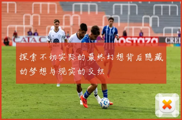 探索不切实际的最终幻想背后隐藏的梦想与现实的交织