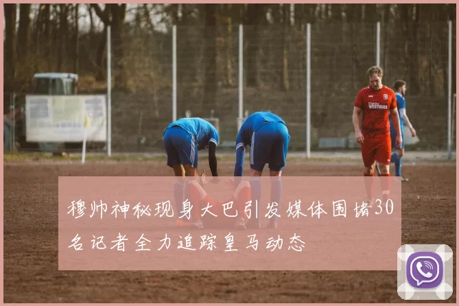 穆帅神秘现身大巴引发媒体围堵30名记者全力追踪皇马动态