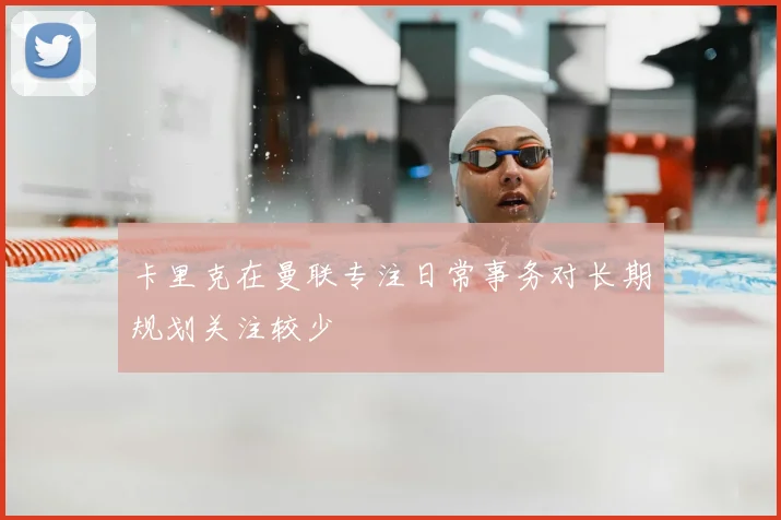 卡里克在曼联专注日常事务对长期规划关注较少