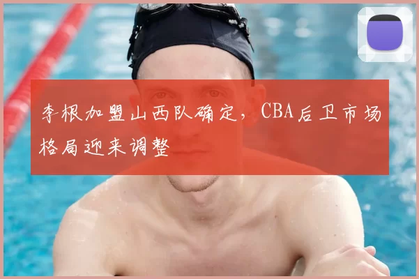 李根加盟山西队确定，CBA后卫市场格局迎来调整