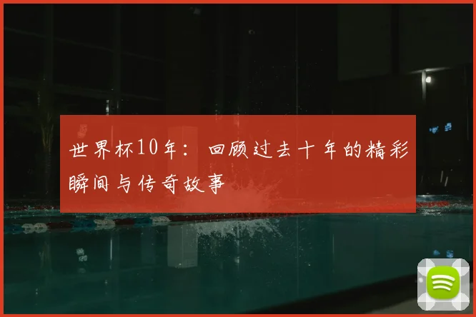 世界杯10年:回顾过去十年的精彩瞬间与传奇故事