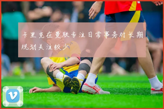 卡里克在曼联专注日常事务对长期规划关注较少