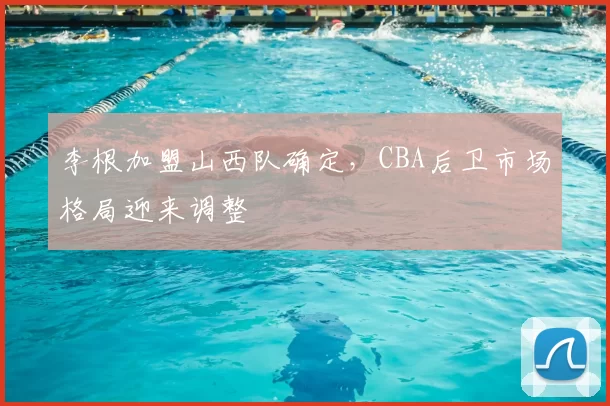 李根加盟山西队确定，CBA后卫市场格局迎来调整