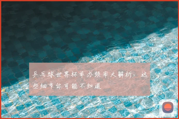乒乓球世界杯举办频率大解析,这些细节你可能不知道