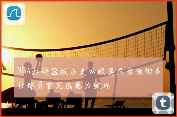 NBA扣碎篮板历史回顾奥尼尔领衔多位球员曾完成暴力破坏