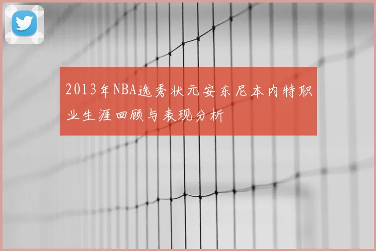 2013年NBA选秀状元安东尼本内特职业生涯回顾与表现分析