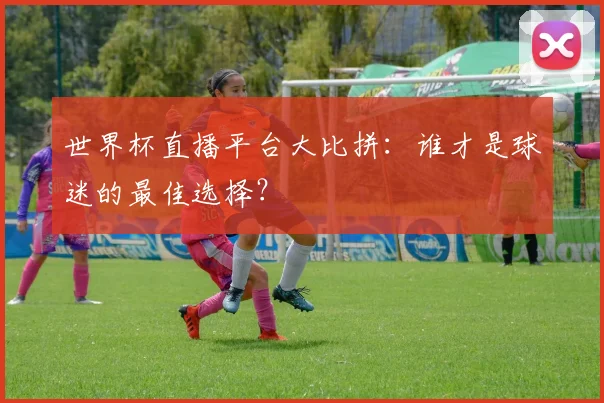 世界杯直播平台大比拼:谁才是球迷的最佳选择?