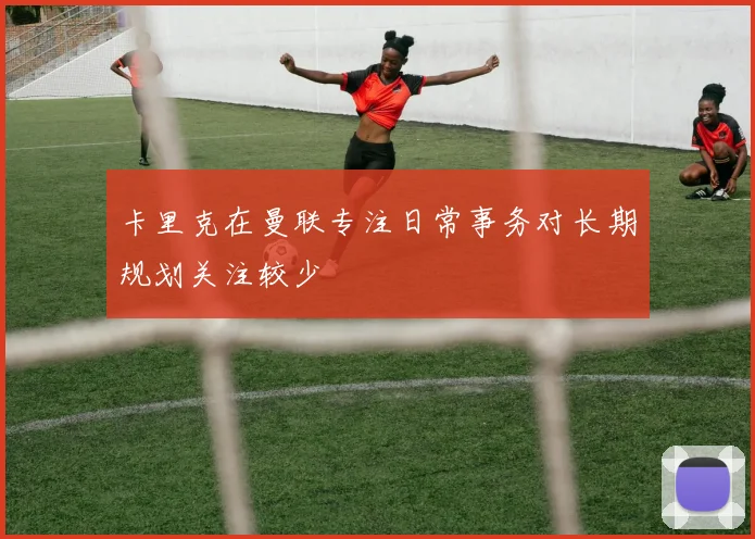 卡里克在曼联专注日常事务对长期规划关注较少