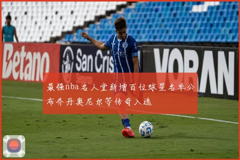 最强nba名人堂新增百位球星名单公布乔丹奥尼尔等传奇入选