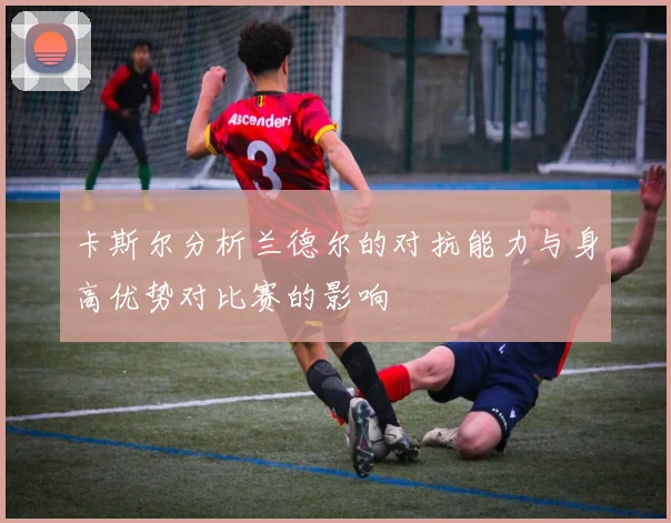 卡斯尔分析兰德尔的对抗能力与身高优势对比赛的影响
