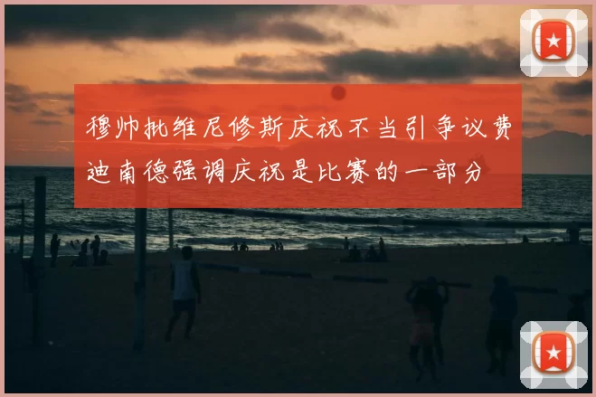 穆帅批维尼修斯庆祝不当引争议费迪南德强调庆祝是比赛的一部分