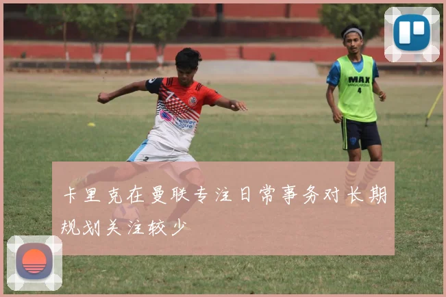 卡里克在曼联专注日常事务对长期规划关注较少
