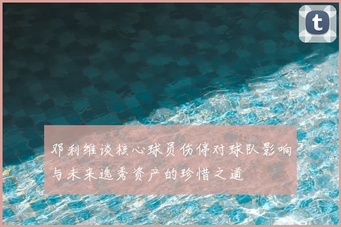 邓利维谈核心球员伤停对球队影响与未来选秀资产的珍惜之道