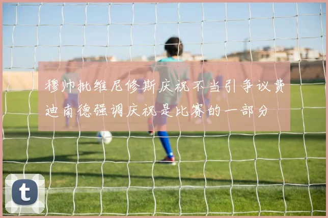 穆帅批维尼修斯庆祝不当引争议费迪南德强调庆祝是比赛的一部分