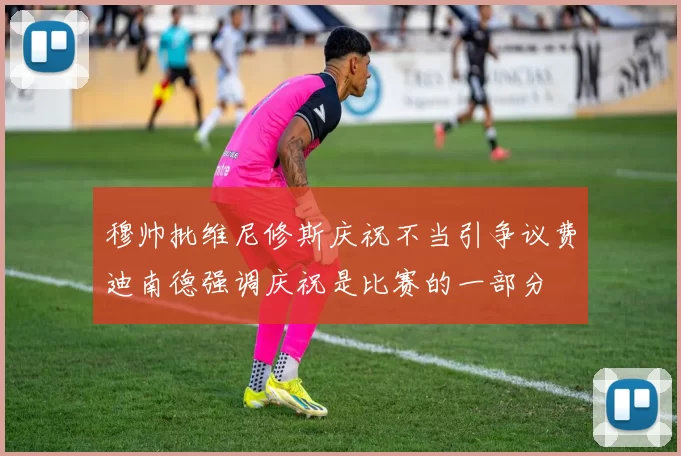 穆帅批维尼修斯庆祝不当引争议费迪南德强调庆祝是比赛的一部分