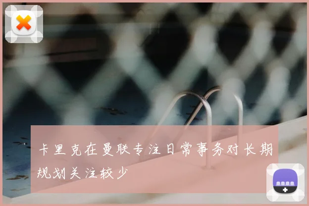 卡里克在曼联专注日常事务对长期规划关注较少