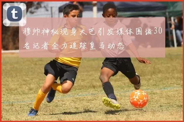 穆帅神秘现身大巴引发媒体围堵30名记者全力追踪皇马动态