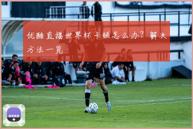 优酷直播世界杯卡顿怎么办？解决方法一览