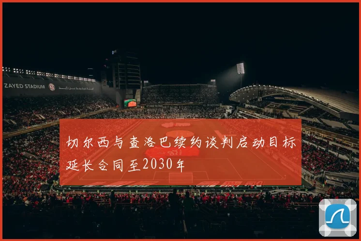 切尔西与查洛巴续约谈判启动目标延长合同至2030年