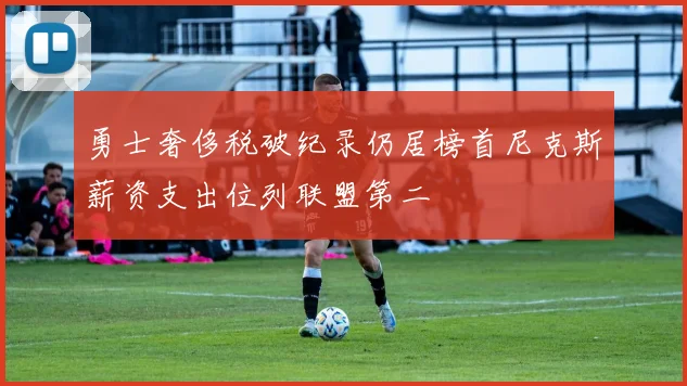 勇士奢侈税破纪录仍居榜首尼克斯薪资支出位列联盟第二
