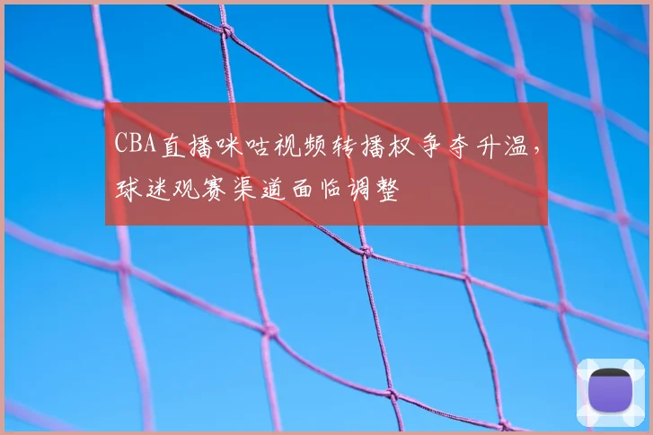 CBA直播咪咕视频转播权争夺升温,球迷观赛渠道面临调整