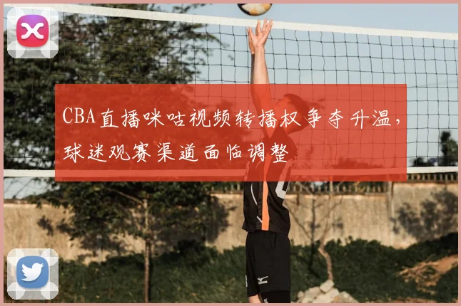 CBA直播咪咕视频转播权争夺升温,球迷观赛渠道面临调整