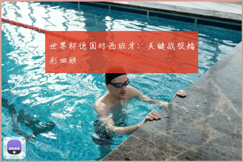 世界杯德国对西班牙：关键战役精彩回顾