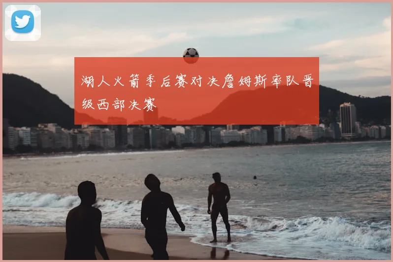 湖人火箭季后赛对决詹姆斯率队晋级西部决赛