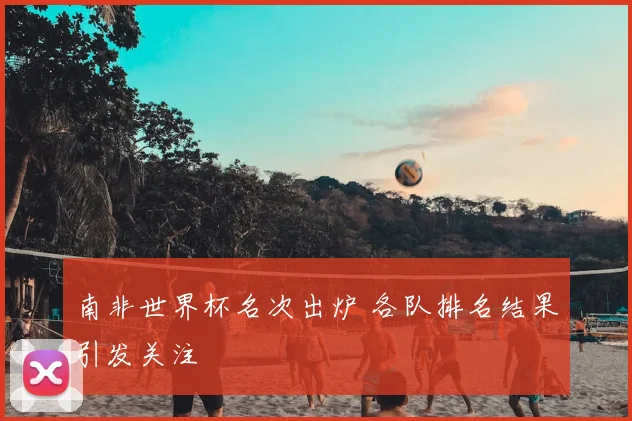 南非世界杯名次出炉 各队排名结果引发关注