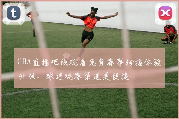 CBA直播吧线观看免费赛事转播体验升级,球迷观赛渠道更便捷