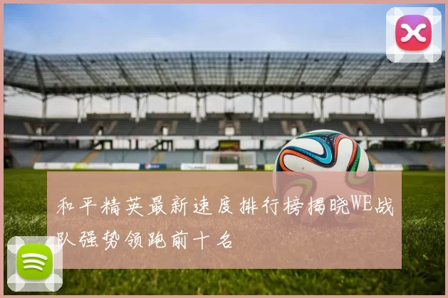 和平精英最新速度排行榜揭晓WE战队强势领跑前十名