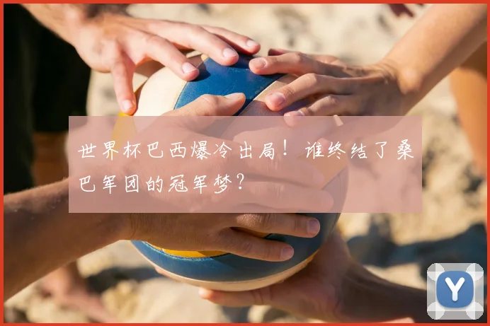 世界杯巴西爆冷出局！谁终结了桑巴军团的冠军梦？