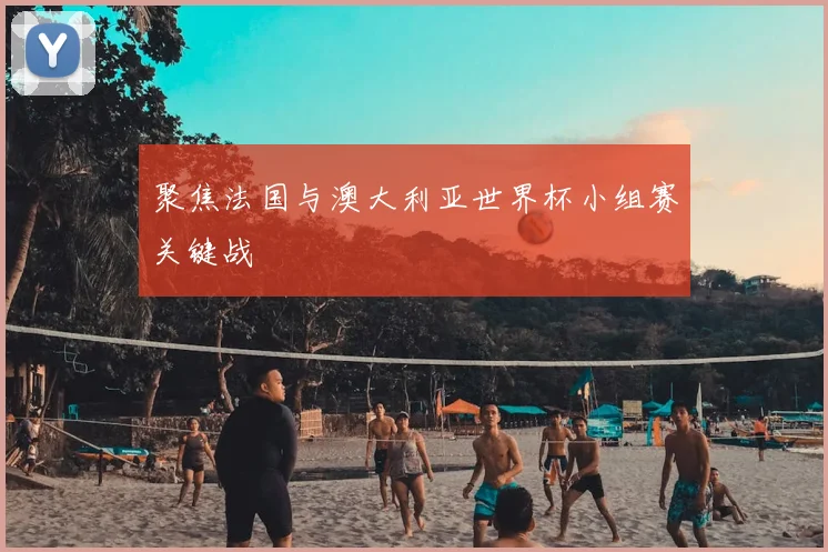 聚焦法国与澳大利亚世界杯小组赛关键战