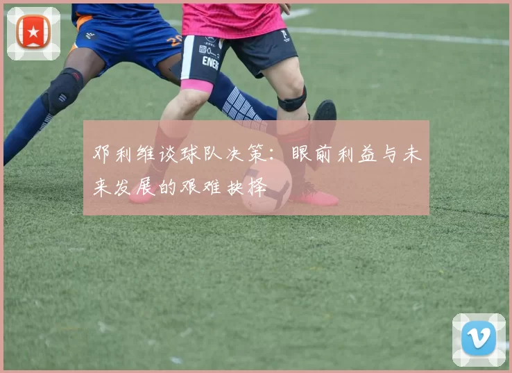邓利维谈球队决策：眼前利益与未来发展的艰难抉择