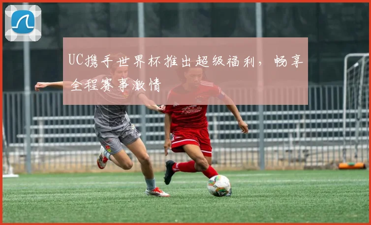 UC携手世界杯推出超级福利,畅享全程赛事激情