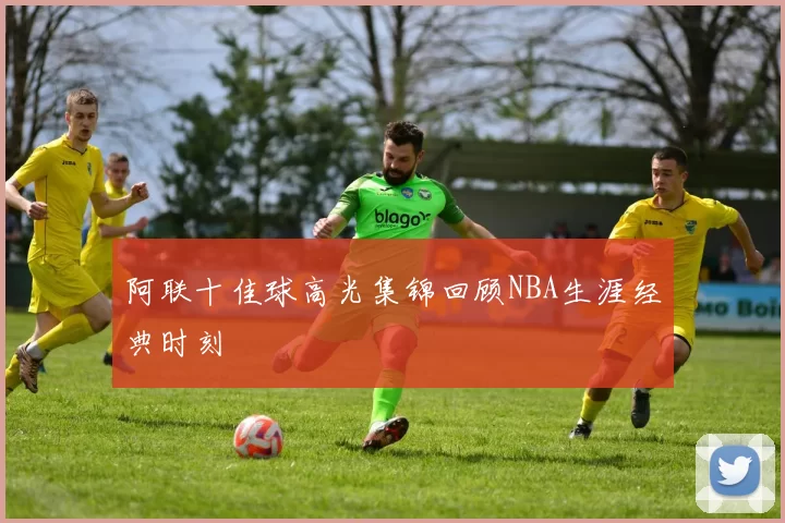 阿联十佳球高光集锦回顾NBA生涯经典时刻