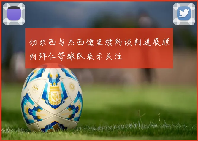 切尔西与杰西德里续约谈判进展顺利拜仁等球队表示关注