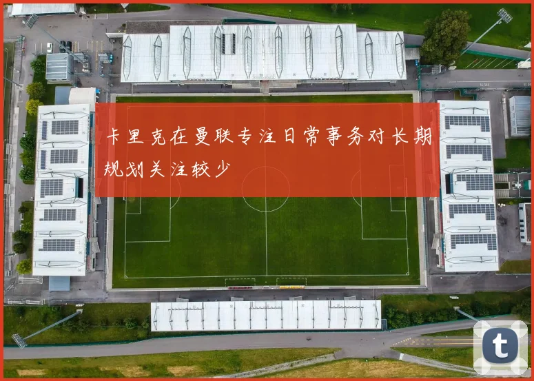 卡里克在曼联专注日常事务对长期规划关注较少