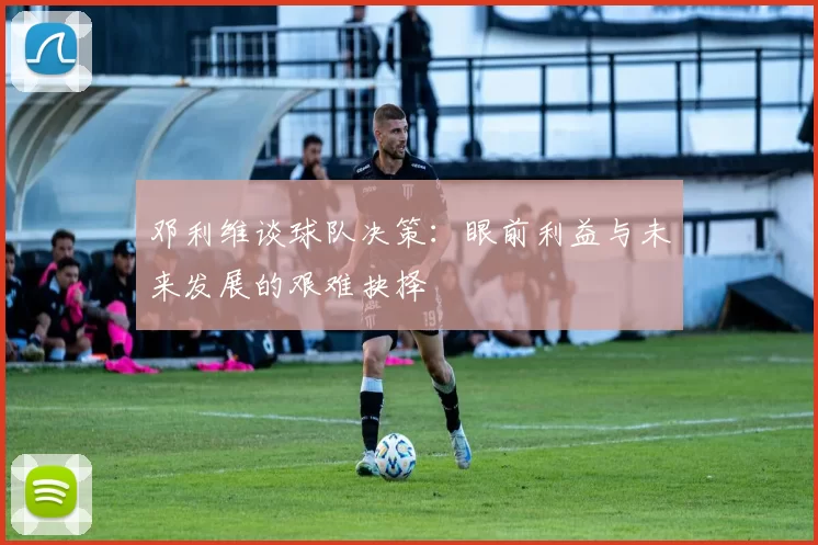 邓利维谈球队决策：眼前利益与未来发展的艰难抉择