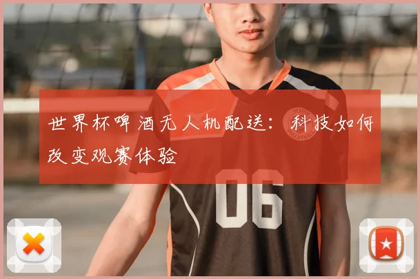世界杯啤酒无人机配送：科技如何改变观赛体验
