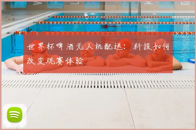 世界杯啤酒无人机配送：科技如何改变观赛体验