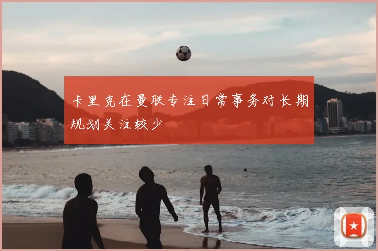 卡里克在曼联专注日常事务对长期规划关注较少