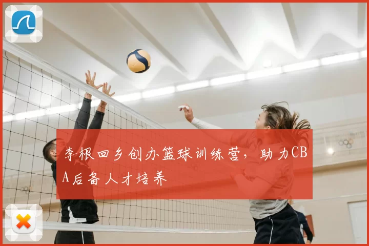 李根回乡创办篮球训练营，助力CBA后备人才培养